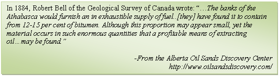 Text Box: In 1884, Robert Bell of the Geological Survey of Canada wrote: “…The banks of the Athabasca would furnish an in exhaustible supply of fuel..[they] have found it to contain from 12-15 per cent of bitumen. Although this proportion may appear small, yet the material occurs in such enormous quantities that a profitable means of extracting oil…may be found.”

-From the Alberta Oil Sands Discovery Center
http://www.oilsandsdiscovery.com/
