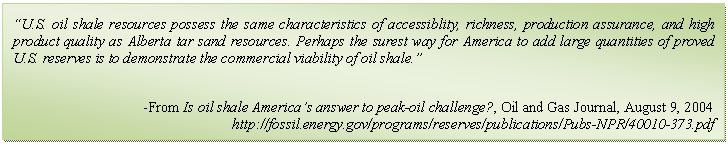 Text Box: “U.S. oil shale resources possess the same characteristics of accessiblity, richness, production assurance, and high product quality as Alberta tar sand resources. Perhaps the surest way for America to add large quantities of proved U.S. reserves is to demonstrate the commercial viability of oil shale.”

-From Is oil shale America’s answer to peak-oil challenge?, Oil and Gas Journal, August 9, 2004
http://fossil.energy.gov/programs/reserves/publications/Pubs-NPR/40010-373.pdf
