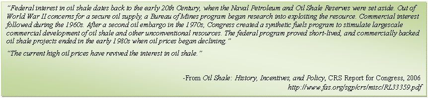 Text Box: “Federal interest in oil shale dates back to the early 20th Century, when the Naval Petroleum and Oil Shale Reserves were set aside. Out of World War II concerns for a secure oil supply, a Bureau of Mines program began research into exploiting the resource. Commercial interest followed during the 1960s. After a second oil embargo in the 1970s, Congress created a synthetic fuels program to stimulate largescale commercial development of oil shale and other unconventional resources. The federal program proved short-lived, and commercially backed oil shale projects ended in the early 1980s when oil prices began declining.”
“The current high oil prices have revived the interest in oil shale.”

-From Oil Shale: History, Incentives, and Policy, CRS Report for Congress, 2006
http://www.fas.org/sgp/crs/misc/RL33359.pdf
